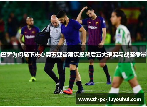 巴萨为何痛下决心卖苏亚雷斯深挖背后五大现实与战略考量 巴萨为何痛下决心卖苏亚雷斯深挖背后五大现实与战略考量