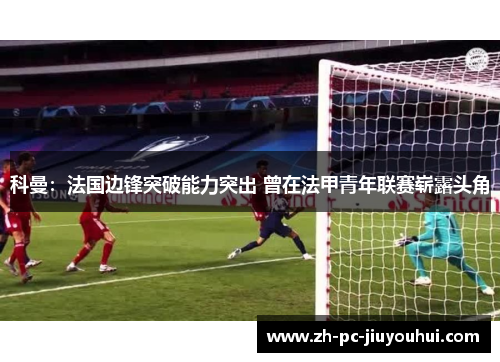 科曼：法国边锋突破能力突出 曾在法甲青年联赛崭露头角