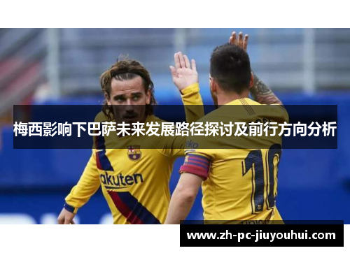 梅西影响下巴萨未来发展路径探讨及前行方向分析