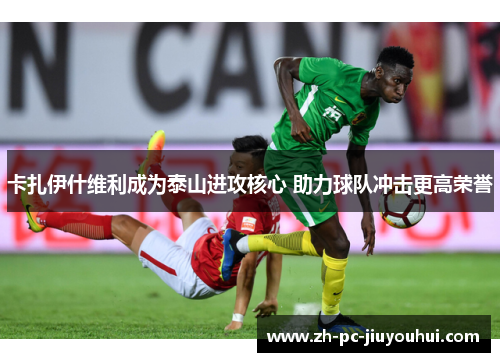 卡扎伊什维利成为泰山进攻核心 助力球队冲击更高荣誉 卡扎伊什维利成为泰山进攻核心 助力球队冲击更高荣誉