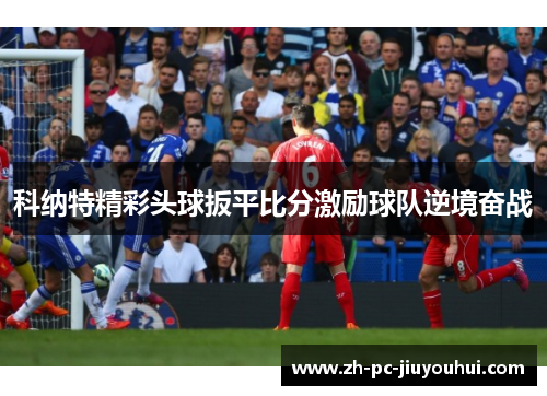 科纳特精彩头球扳平比分激励球队逆境奋战 科纳特精彩头球扳平比分激励球队逆境奋战