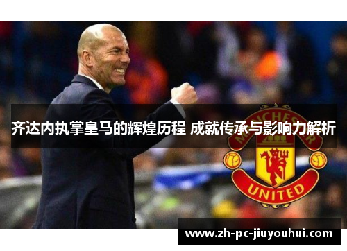 齐达内执掌皇马的辉煌历程 成就传承与影响力解析